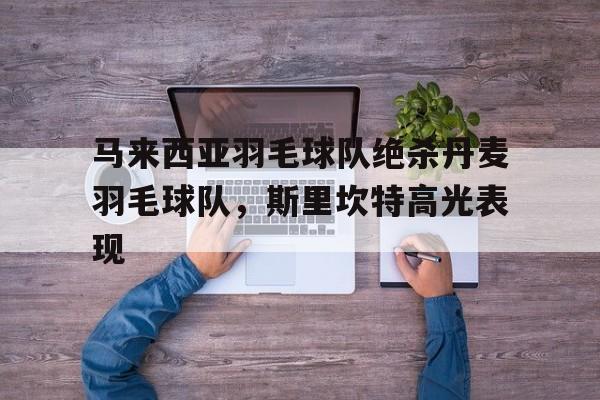 关于马来西亚羽毛球队绝杀丹麦羽毛球队，斯里坎特高光表现的信息